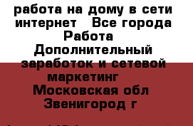работа на дому в сети интернет - Все города Работа » Дополнительный заработок и сетевой маркетинг   . Московская обл.,Звенигород г.